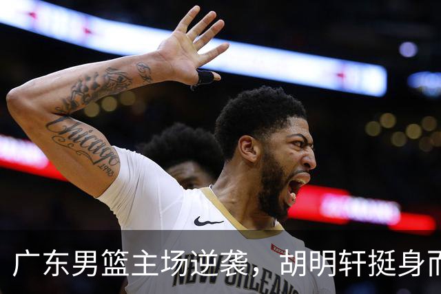 广东男篮主场逆袭，胡明轩挺身而出，阿祖能否逆风翻盘？